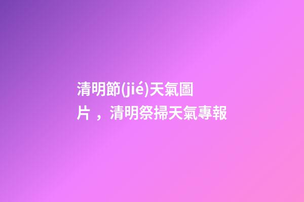 清明節(jié)天氣圖片，清明祭掃天氣專報